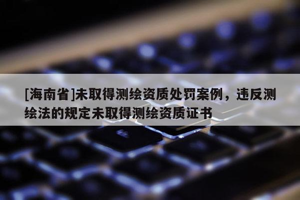 [海南省]未取得测绘资质处罚案例，违反测绘法的规定未取得测绘资质证书