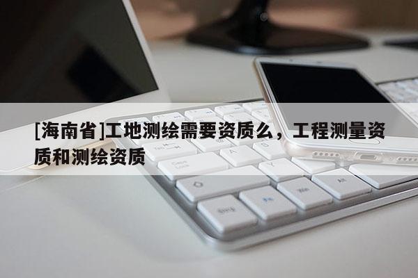 [海南省]工地测绘需要资质么，工程测量资质和测绘资质