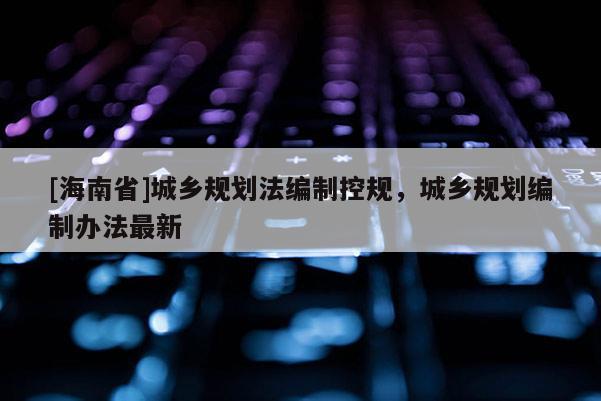[海南省]城乡规划法编制控规，城乡规划编制办法最新