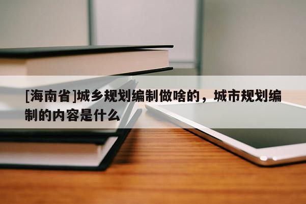 [海南省]城乡规划编制做啥的，城市规划编制的内容是什么