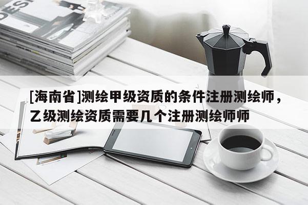 [海南省]测绘甲级资质的条件注册测绘师，乙级测绘资质需要几个注册测绘师师