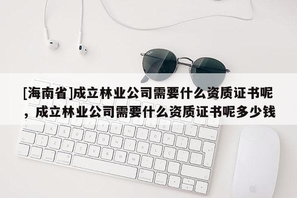 [海南省]成立林业公司需要什么资质证书呢，成立林业公司需要什么资质证书呢多少钱