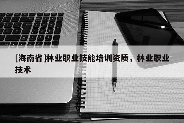 [海南省]林业职业技能培训资质，林业职业技术