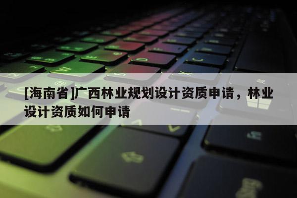 [海南省]广西林业规划设计资质申请，林业设计资质如何申请