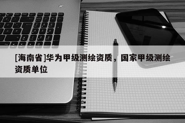 [海南省]华为甲级测绘资质，国家甲级测绘资质单位