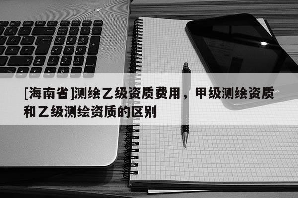 [海南省]测绘乙级资质费用，甲级测绘资质和乙级测绘资质的区别
