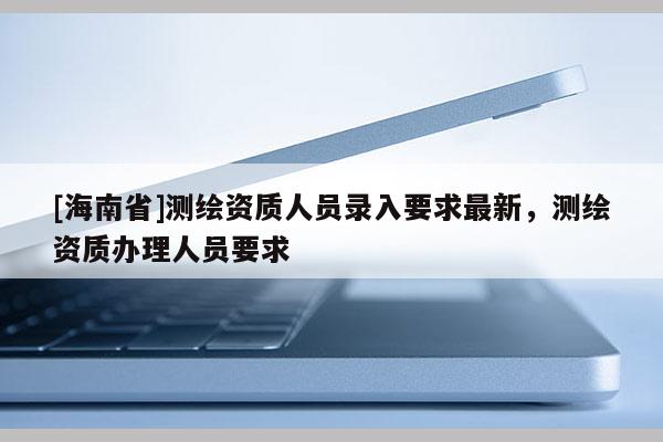 [海南省]测绘资质人员录入要求最新，测绘资质办理人员要求