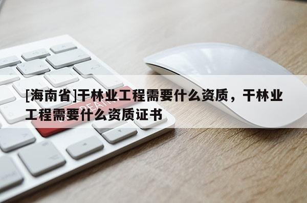 [海南省]干林业工程需要什么资质，干林业工程需要什么资质证书