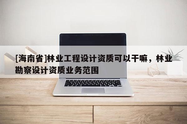 [海南省]林业工程设计资质可以干嘛，林业勘察设计资质业务范围