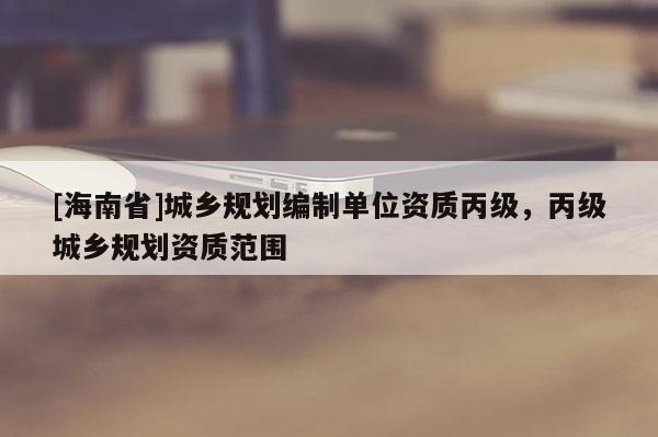 [海南省]城乡规划编制单位资质丙级，丙级城乡规划资质范围