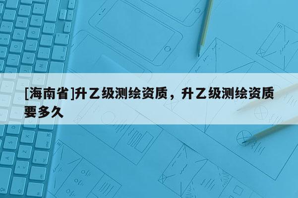 [海南省]升乙级测绘资质，升乙级测绘资质要多久