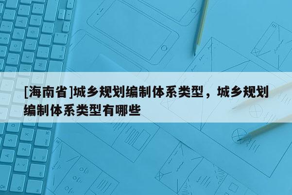[海南省]城乡规划编制体系类型，城乡规划编制体系类型有哪些