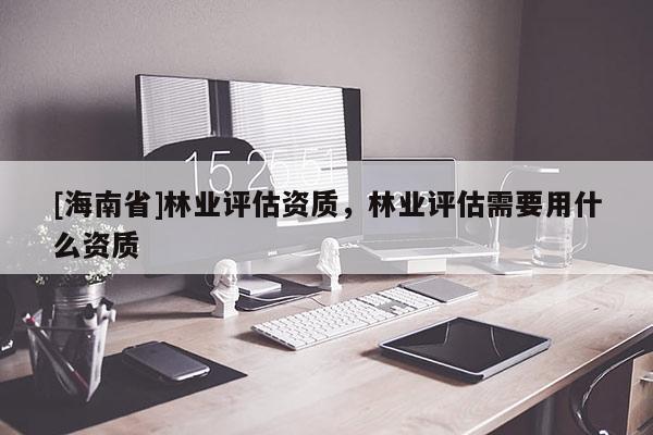 [海南省]林业评估资质，林业评估需要用什么资质