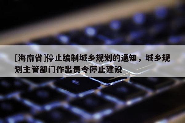 [海南省]停止编制城乡规划的通知，城乡规划主管部门作出责令停止建设