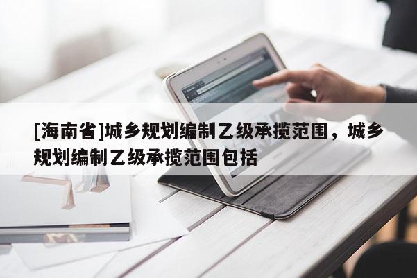 [海南省]城乡规划编制乙级承揽范围，城乡规划编制乙级承揽范围包括