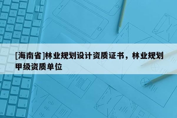 [海南省]林业规划设计资质证书，林业规划甲级资质单位