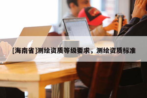 [海南省]测绘资质等级要求，测绘资质标准