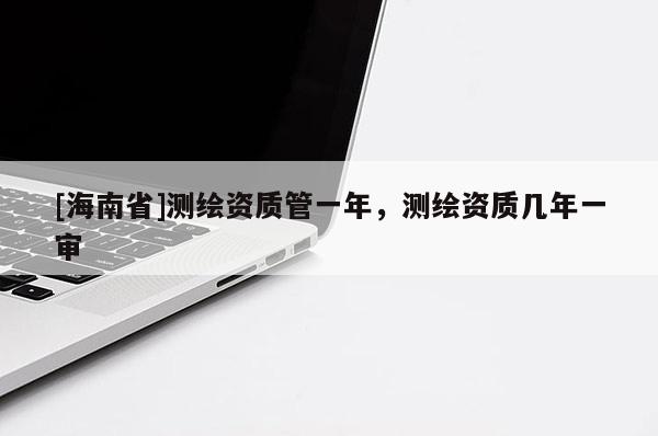 [海南省]测绘资质管一年，测绘资质几年一审