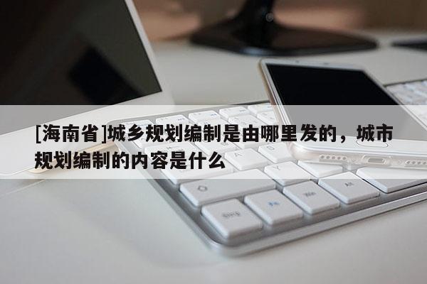 [海南省]城乡规划编制是由哪里发的，城市规划编制的内容是什么