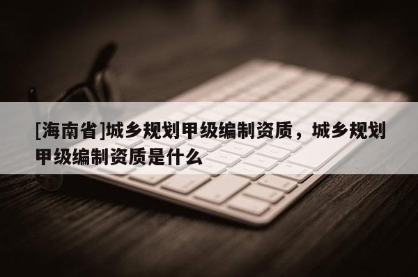 [海南省]城乡规划甲级编制资质，城乡规划甲级编制资质是什么