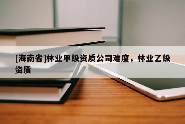 [海南省]林业甲级资质公司难度，林业乙级资质