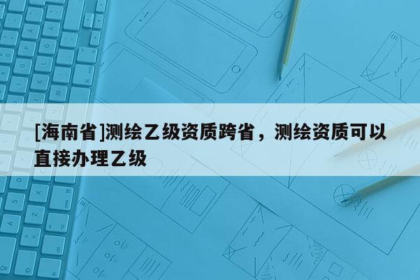 [海南省]测绘乙级资质跨省，测绘资质可以直接办理乙级