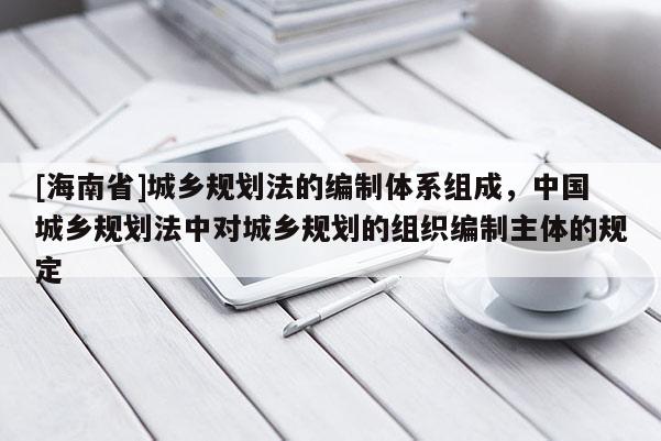 [海南省]城乡规划法的编制体系组成，中国城乡规划法中对城乡规划的组织编制主体的规定
