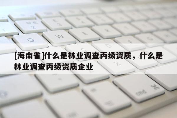 [海南省]什么是林业调查丙级资质，什么是林业调查丙级资质企业