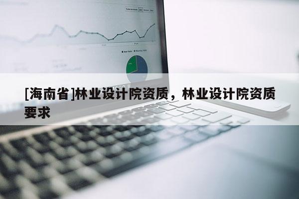 [海南省]林业设计院资质，林业设计院资质要求