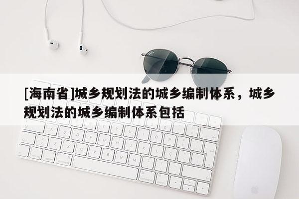 [海南省]城乡规划法的城乡编制体系，城乡规划法的城乡编制体系包括