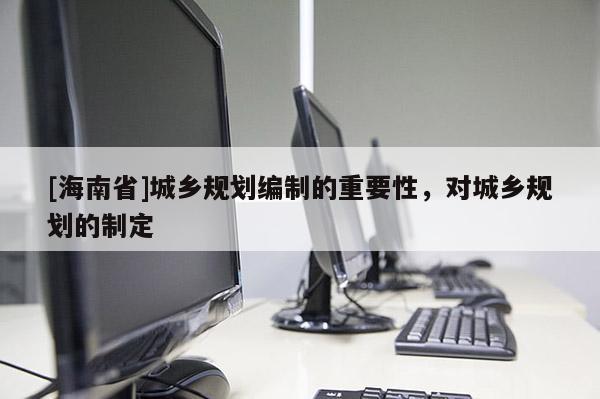 [海南省]城乡规划编制的重要性，对城乡规划的制定