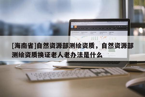 [海南省]自然资源部测绘资质，自然资源部测绘资质换证老人老办法是什么