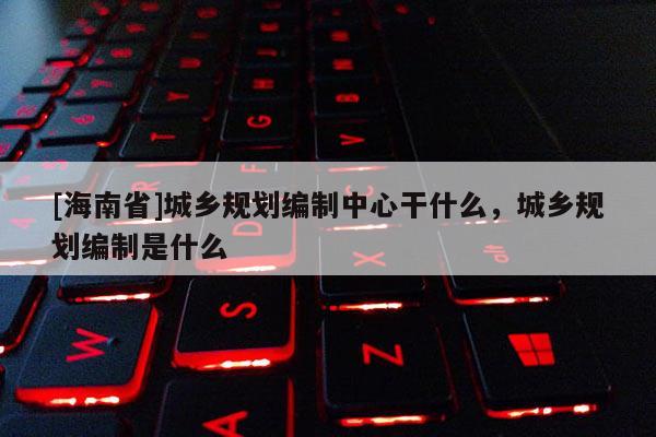 [海南省]城乡规划编制中心干什么，城乡规划编制是什么