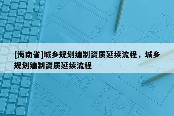 [海南省]城乡规划编制资质延续流程，城乡规划编制资质延续流程