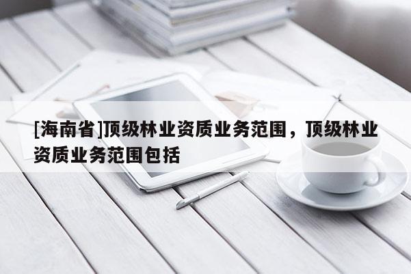 [海南省]顶级林业资质业务范围，顶级林业资质业务范围包括