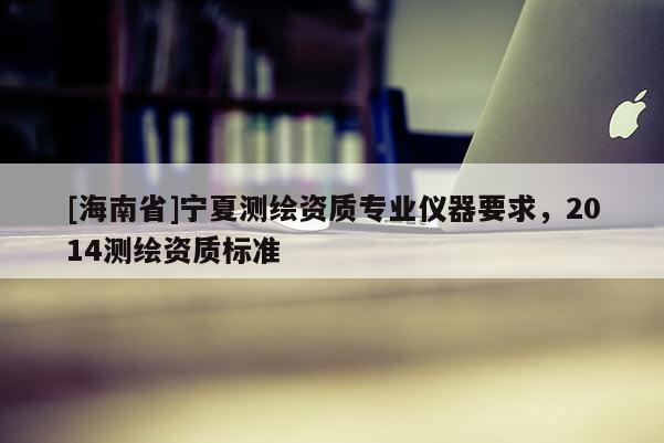 [海南省]宁夏测绘资质专业仪器要求，2014测绘资质标准