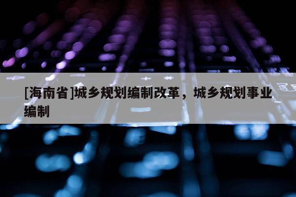 [海南省]城乡规划编制改革，城乡规划事业编制