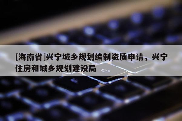 [海南省]兴宁城乡规划编制资质申请，兴宁住房和城乡规划建设局