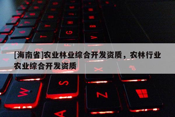 [海南省]农业林业综合开发资质，农林行业农业综合开发资质