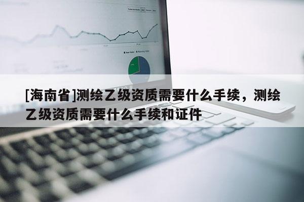 [海南省]测绘乙级资质需要什么手续，测绘乙级资质需要什么手续和证件
