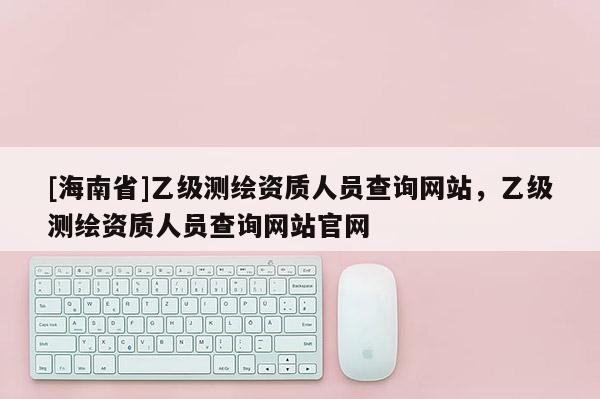 [海南省]乙级测绘资质人员查询网站，乙级测绘资质人员查询网站官网