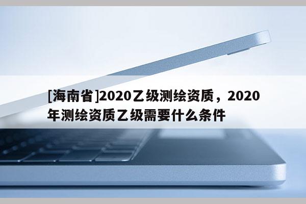 [海南省]2020乙级测绘资质，2020年测绘资质乙级需要什么条件