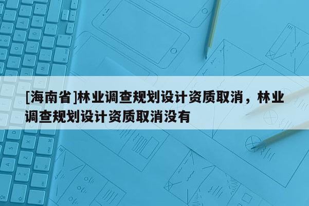 [海南省]林业调查规划设计资质取消，林业调查规划设计资质取消没有