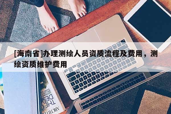 [海南省]办理测绘人员资质流程及费用，测绘资质维护费用