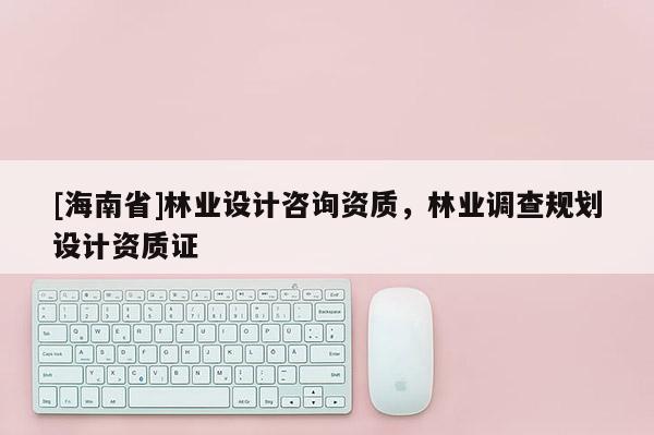 [海南省]林业设计咨询资质，林业调查规划设计资质证