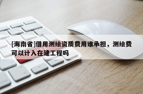 [海南省]借用测绘资质费用谁承担，测绘费可以计入在建工程吗