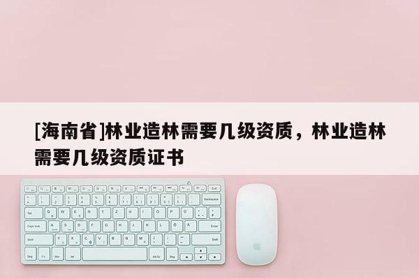 [海南省]林业造林需要几级资质，林业造林需要几级资质证书