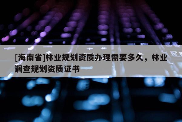 [海南省]林业规划资质办理需要多久，林业调查规划资质证书