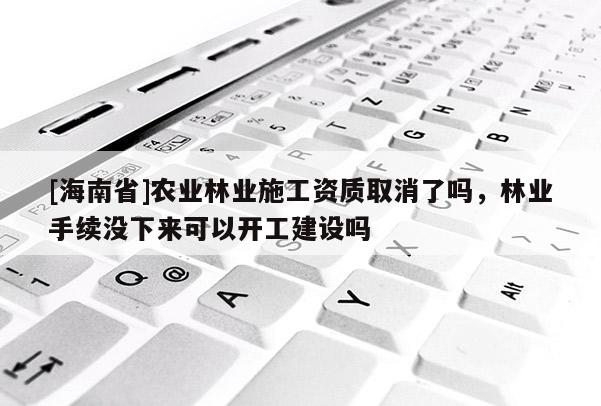 [海南省]农业林业施工资质取消了吗，林业手续没下来可以开工建设吗