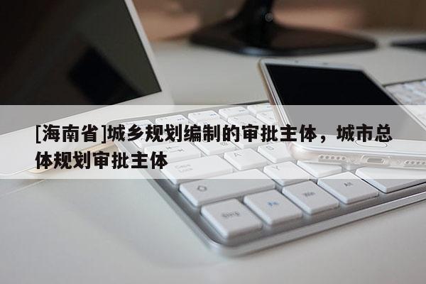 [海南省]城乡规划编制的审批主体，城市总体规划审批主体